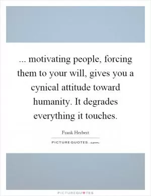 ... motivating people, forcing them to your will, gives you a cynical attitude toward humanity. It degrades everything it touches Picture Quote #1