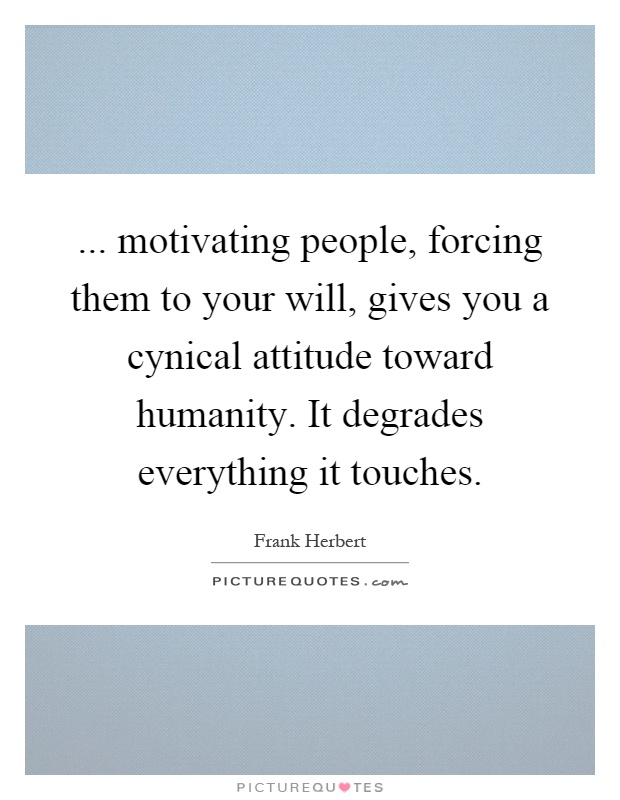 ... motivating people, forcing them to your will, gives you a cynical attitude toward humanity. It degrades everything it touches Picture Quote #1