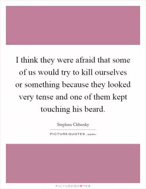 I think they were afraid that some of us would try to kill ourselves or something because they looked very tense and one of them kept touching his beard Picture Quote #1