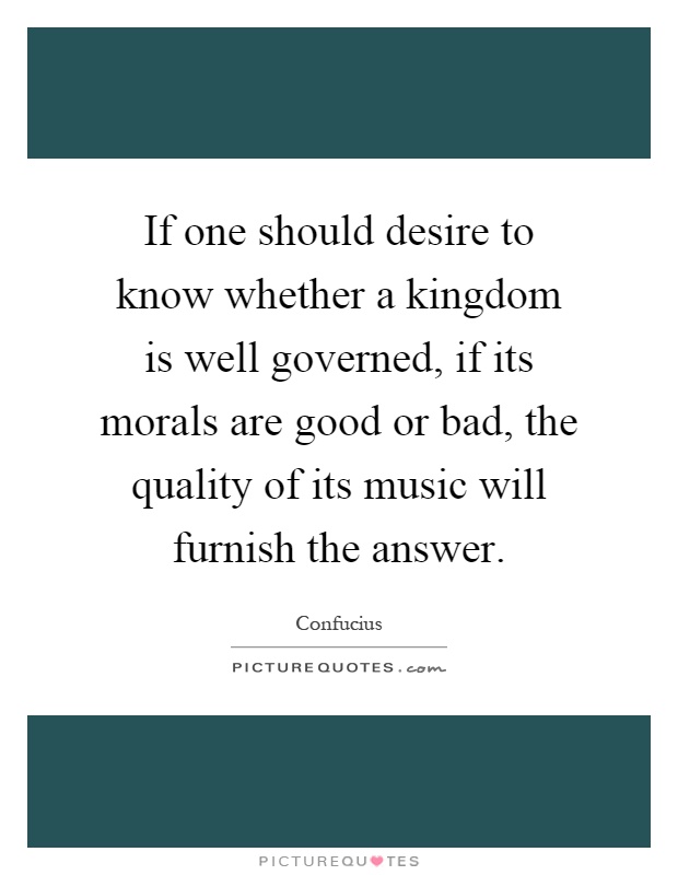 If one should desire to know whether a kingdom is well governed, if its morals are good or bad, the quality of its music will furnish the answer Picture Quote #1