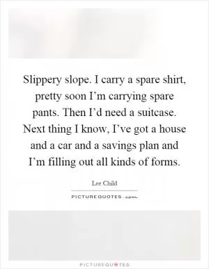 Slippery slope. I carry a spare shirt, pretty soon I’m carrying spare pants. Then I’d need a suitcase. Next thing I know, I’ve got a house and a car and a savings plan and I’m filling out all kinds of forms Picture Quote #1
