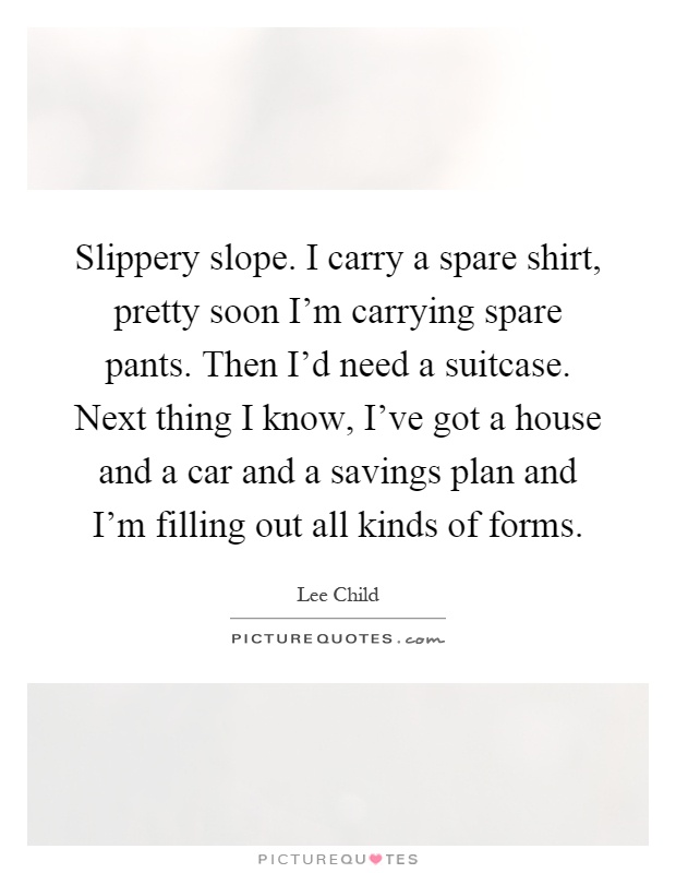 Slippery slope. I carry a spare shirt, pretty soon I'm carrying spare pants. Then I'd need a suitcase. Next thing I know, I've got a house and a car and a savings plan and I'm filling out all kinds of forms Picture Quote #1