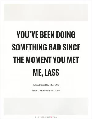 You’ve been doing something bad since the moment you met me, lass Picture Quote #1