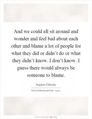 And we could all sit around and wonder and feel bad about each other and blame a lot of people for what they did or didn’t do or what they didn’t know. I don’t know. I guess there would always be someone to blame Picture Quote #1