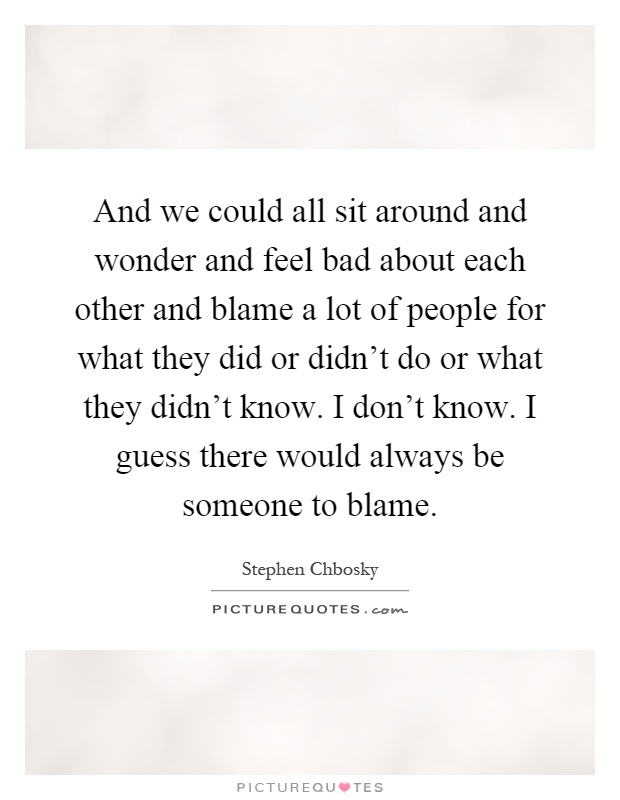 And we could all sit around and wonder and feel bad about each other and blame a lot of people for what they did or didn't do or what they didn't know. I don't know. I guess there would always be someone to blame Picture Quote #1