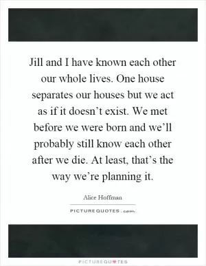 Jill and I have known each other our whole lives. One house separates our houses but we act as if it doesn’t exist. We met before we were born and we’ll probably still know each other after we die. At least, that’s the way we’re planning it Picture Quote #1