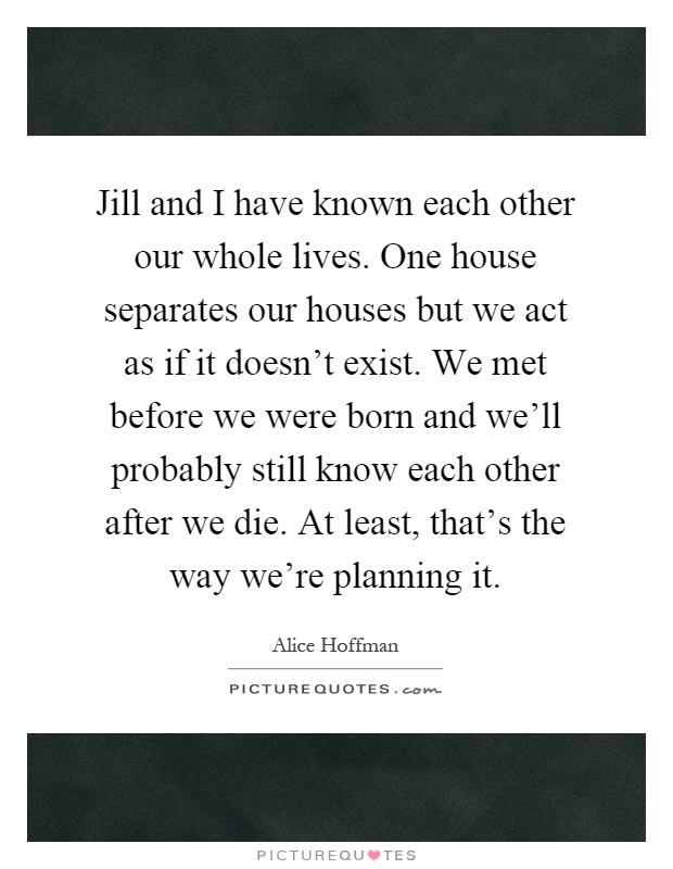 Jill and I have known each other our whole lives. One house separates our houses but we act as if it doesn't exist. We met before we were born and we'll probably still know each other after we die. At least, that's the way we're planning it Picture Quote #1