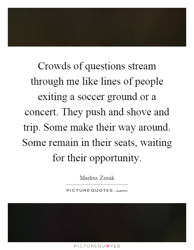 Crowds of questions stream through me like lines of people exiting a soccer ground or a concert. They push and shove and trip. Some make their way around. Some remain in their seats, waiting for their opportunity Picture Quote #1