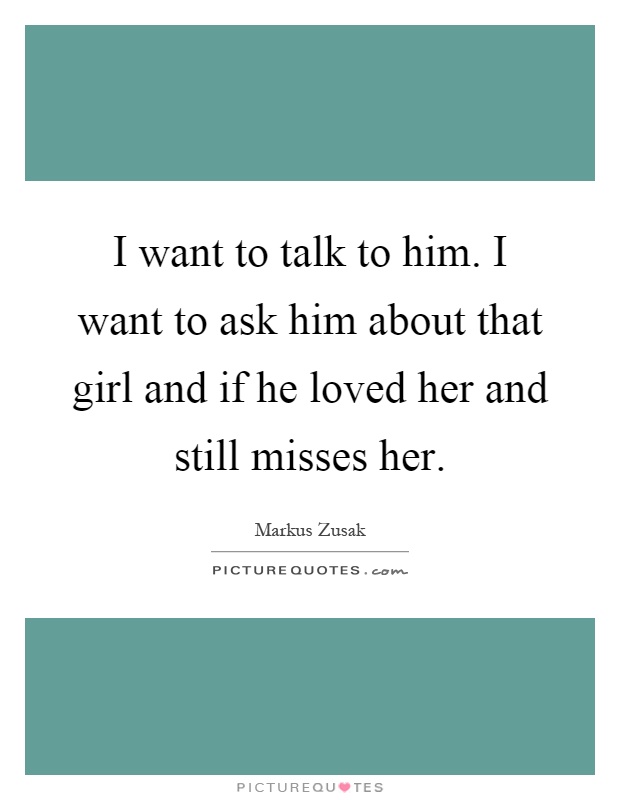 I want to talk to him. I want to ask him about that girl and if he loved her and still misses her Picture Quote #1
