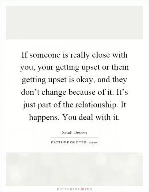 If someone is really close with you, your getting upset or them getting upset is okay, and they don’t change because of it. It’s just part of the relationship. It happens. You deal with it Picture Quote #1