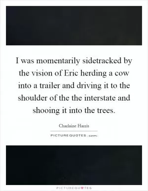I was momentarily sidetracked by the vision of Eric herding a cow into a trailer and driving it to the shoulder of the the interstate and shooing it into the trees Picture Quote #1