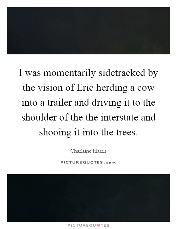 I was momentarily sidetracked by the vision of Eric herding a cow into a trailer and driving it to the shoulder of the the interstate and shooing it into the trees Picture Quote #1