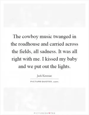 The cowboy music twanged in the roadhouse and carried across the fields, all sadness. It was all right with me. I kissed my baby and we put out the lights Picture Quote #1