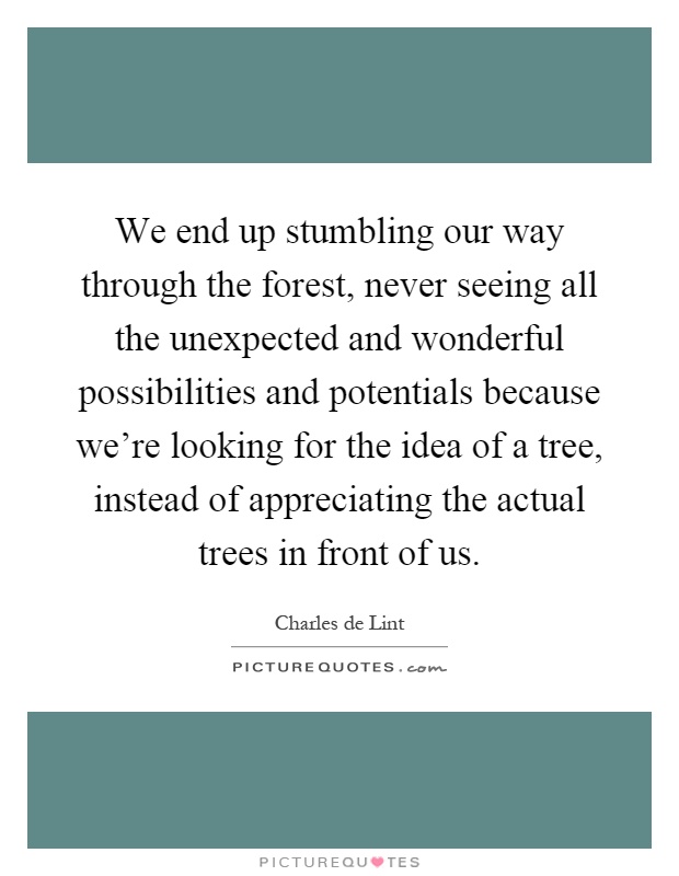 We end up stumbling our way through the forest, never seeing all the unexpected and wonderful possibilities and potentials because we're looking for the idea of a tree, instead of appreciating the actual trees in front of us Picture Quote #1