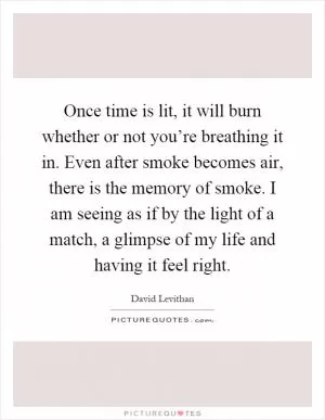 Once time is lit, it will burn whether or not you’re breathing it in. Even after smoke becomes air, there is the memory of smoke. I am seeing as if by the light of a match, a glimpse of my life and having it feel right Picture Quote #1