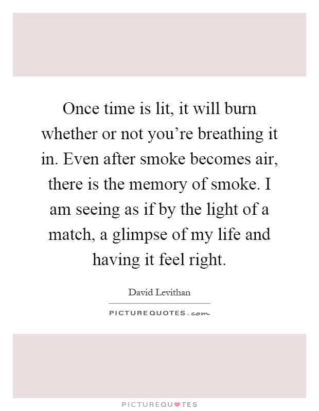 Once time is lit, it will burn whether or not you're breathing it in. Even after smoke becomes air, there is the memory of smoke. I am seeing as if by the light of a match, a glimpse of my life and having it feel right Picture Quote #1