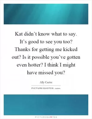 Kat didn’t know what to say. It’s good to see you too? Thanks for getting me kicked out? Is it possible you’ve gotten even hotter? I think I might have missed you? Picture Quote #1