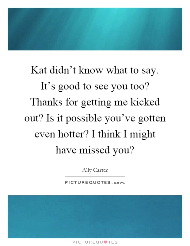 Kat didn't know what to say. It's good to see you too? Thanks for getting me kicked out? Is it possible you've gotten even hotter? I think I might have missed you? Picture Quote #1