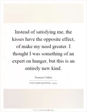 Instead of satisfying me, the kisses have the opposite effect, of make my need greater. I thought I was something of an expert on hunger, but this is an entirely new kind Picture Quote #1