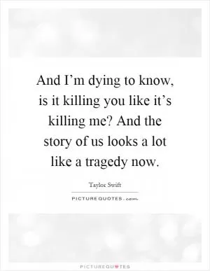 And I’m dying to know, is it killing you like it’s killing me? And the story of us looks a lot like a tragedy now Picture Quote #1