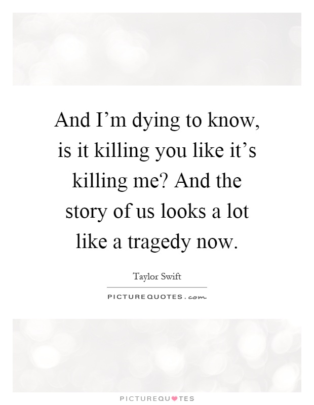 And I'm dying to know, is it killing you like it's killing me? And the story of us looks a lot like a tragedy now Picture Quote #1