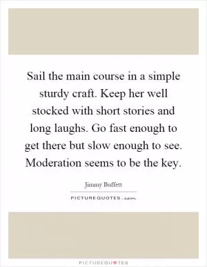 Sail the main course in a simple sturdy craft. Keep her well stocked with short stories and long laughs. Go fast enough to get there but slow enough to see. Moderation seems to be the key Picture Quote #1