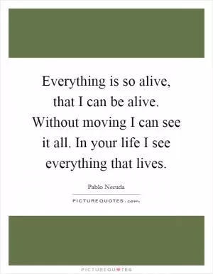 Everything is so alive, that I can be alive. Without moving I can see it all. In your life I see everything that lives Picture Quote #1