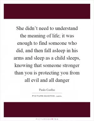 She didn’t need to understand the meaning of life; it was enough to find someone who did, and then fall asleep in his arms and sleep as a child sleeps, knowing that someone stronger than you is protecting you from all evil and all danger Picture Quote #1