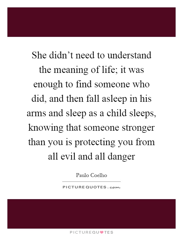 She didn't need to understand the meaning of life; it was enough to find someone who did, and then fall asleep in his arms and sleep as a child sleeps, knowing that someone stronger than you is protecting you from all evil and all danger Picture Quote #1