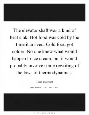 The elevator shaft was a kind of heat sink. Hot food was cold by the time it arrived. Cold food got colder. No one knew what would happen to ice cream, but it would probably involve some rewriting of the laws of thermodynamics Picture Quote #1