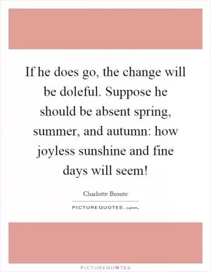 If he does go, the change will be doleful. Suppose he should be absent spring, summer, and autumn: how joyless sunshine and fine days will seem! Picture Quote #1
