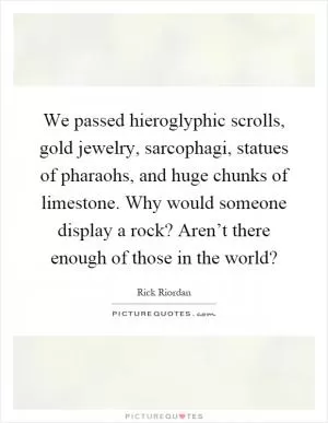 We passed hieroglyphic scrolls, gold jewelry, sarcophagi, statues of pharaohs, and huge chunks of limestone. Why would someone display a rock? Aren’t there enough of those in the world? Picture Quote #1