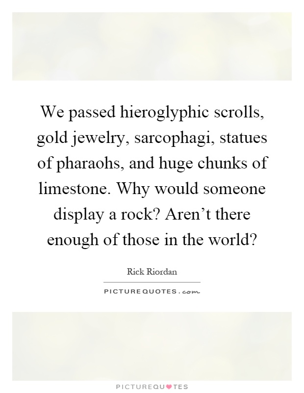 We passed hieroglyphic scrolls, gold jewelry, sarcophagi, statues of pharaohs, and huge chunks of limestone. Why would someone display a rock? Aren't there enough of those in the world? Picture Quote #1