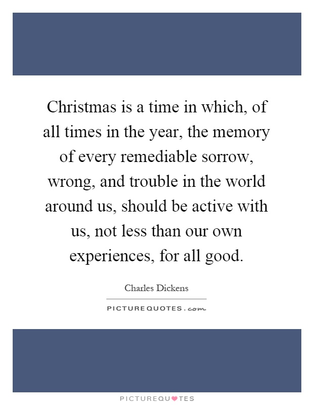 Christmas is a time in which, of all times in the year, the memory of every remediable sorrow, wrong, and trouble in the world around us, should be active with us, not less than our own experiences, for all good Picture Quote #1