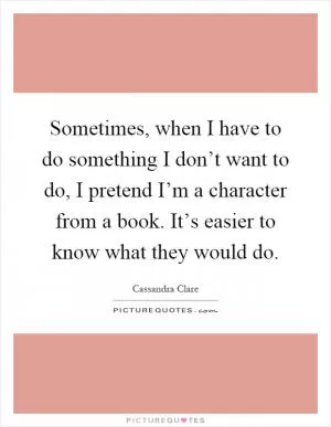 Sometimes, when I have to do something I don’t want to do, I pretend I’m a character from a book. It’s easier to know what they would do Picture Quote #1