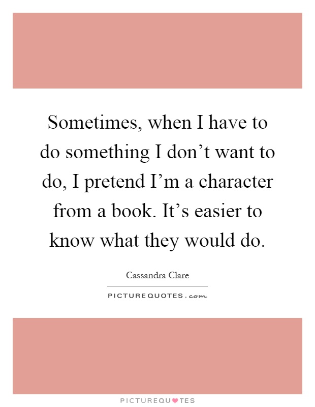 Sometimes, when I have to do something I don't want to do, I pretend I'm a character from a book. It's easier to know what they would do Picture Quote #1