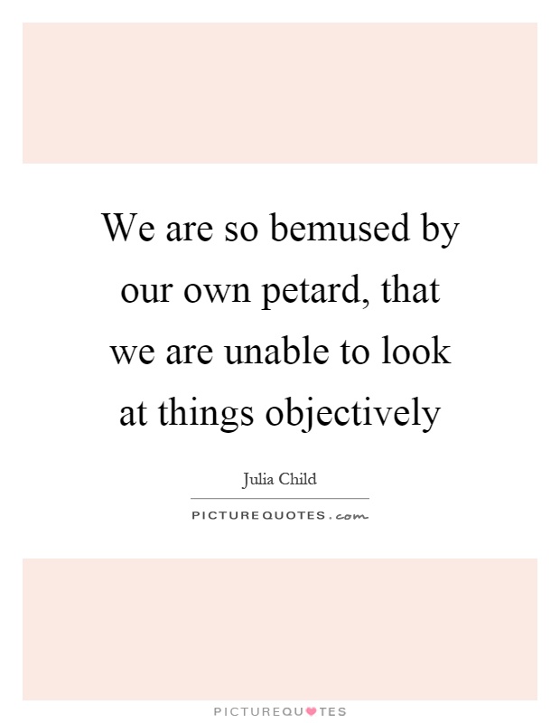 We are so bemused by our own petard, that we are unable to look at things objectively Picture Quote #1