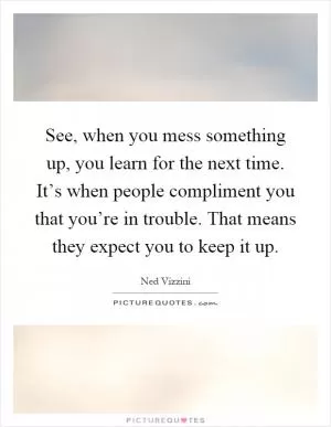 See, when you mess something up, you learn for the next time. It’s when people compliment you that you’re in trouble. That means they expect you to keep it up Picture Quote #1