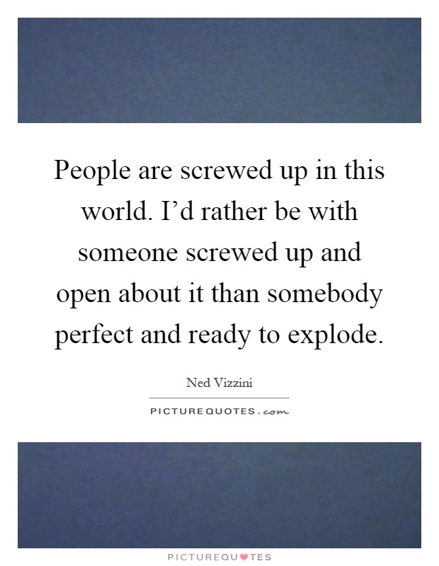 People are screwed up in this world. I'd rather be with someone screwed up and open about it than somebody perfect and ready to explode Picture Quote #1