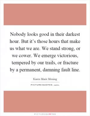 Nobody looks good in their darkest hour. But it’s those hours that make us what we are. We stand strong, or we cower. We emerge victorious, tempered by our trails, or fracture by a permanent, damning fault line Picture Quote #1