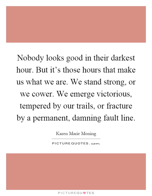 Nobody looks good in their darkest hour. But it's those hours that make us what we are. We stand strong, or we cower. We emerge victorious, tempered by our trails, or fracture by a permanent, damning fault line Picture Quote #1