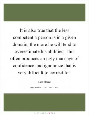 It is also true that the less competent a person is in a given domain, the more he will tend to overestimate his abilities. This often produces an ugly marriage of confidence and ignorance that is very difficult to correct for Picture Quote #1