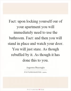 Fact: upon locking yourself our of your apartment you will immediately need to use the bathroom. Fact: and then you will stand in place and watch your door. You will just stare. As though rebuffed by it. As though it has done this to you Picture Quote #1