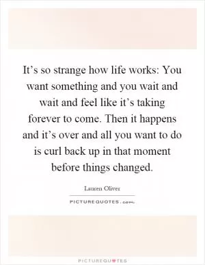 It’s so strange how life works: You want something and you wait and wait and feel like it’s taking forever to come. Then it happens and it’s over and all you want to do is curl back up in that moment before things changed Picture Quote #1