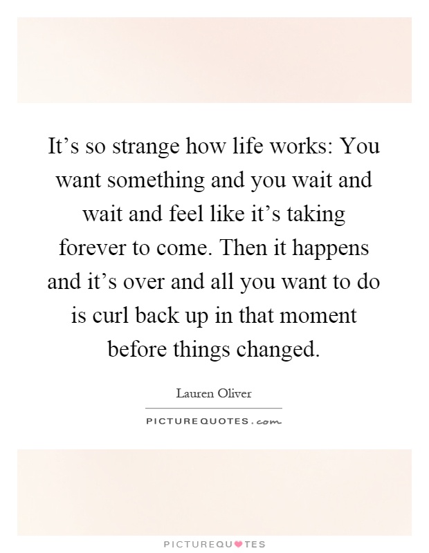 It's so strange how life works: You want something and you wait and wait and feel like it's taking forever to come. Then it happens and it's over and all you want to do is curl back up in that moment before things changed Picture Quote #1