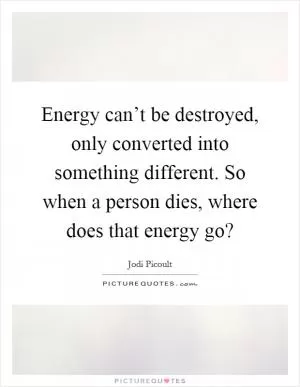 Energy can’t be destroyed, only converted into something different. So when a person dies, where does that energy go? Picture Quote #1