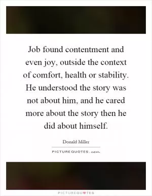 Job found contentment and even joy, outside the context of comfort, health or stability. He understood the story was not about him, and he cared more about the story then he did about himself Picture Quote #1
