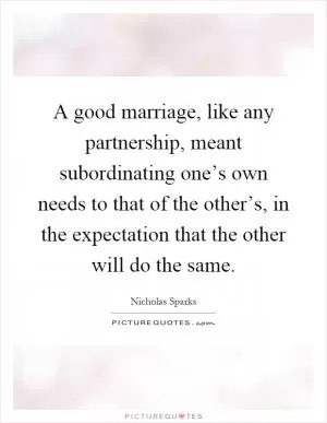 A good marriage, like any partnership, meant subordinating one’s own needs to that of the other’s, in the expectation that the other will do the same Picture Quote #1