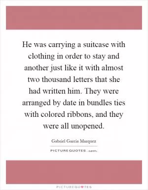 He was carrying a suitcase with clothing in order to stay and another just like it with almost two thousand letters that she had written him. They were arranged by date in bundles ties with colored ribbons, and they were all unopened Picture Quote #1