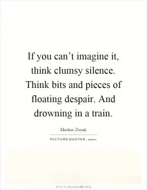 If you can’t imagine it, think clumsy silence. Think bits and pieces of floating despair. And drowning in a train Picture Quote #1